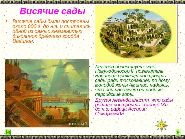 Висячие сады были построены около 600 г. до н.э. и считались одной из самых знаменитых диковинок древнего города Вавилон. Легенда повествует, что Навуходоносор II, повелитель Вавилона приказал построить сады ради тосковавшей по дому молодой жены Ами…