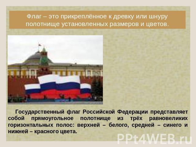 Флаг – это прикреплённое к древку или шнуру полотнище установленных размеров и цветов. Государственный флаг Российской Федерации представляет собой прямоугольное полотнище из трёх равновеликих горизонтальных полос: верхней – белого, средней – синего…