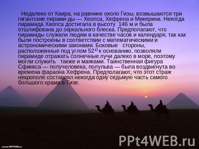 Недалеко от Каира, на равнине около Гизы, возвышаются три гигантские пирамиды — Хеопса, Хефрена и Микерина. Некогда пирамида Хеопса достигала в высоту 146 м и была отшлифована до зеркального блеска. Предполагают, что пирамиды служили людям в качеств…