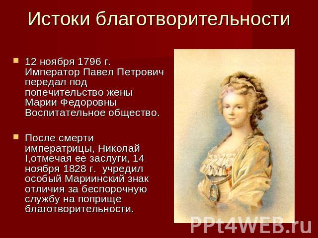 Истоки благотворительности 12 ноября 1796 г. Император Павел Петрович передал под попечительство жены Марии Федоровны Воспитательное общество.После смерти императрицы, Николай I,отмечая ее заслуги, 14 ноября 1828 г. учредил особый Мариинский знак от…