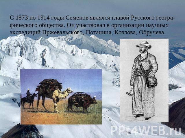 С 1873 по 1914 годы Семенов являлся главой Русского геогра-фического общества. Он участвовал в организации научных экспедиций Пржевальского, Потанина, Козлова, Обручева.