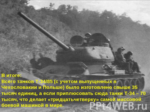 В итоге:Всего танков Т-34/85 (с учетом выпущенных в Чехословакии и Польше) было изготовлено свыше 35 тысяч единиц, а если приплюсовать сюда танки Т-34 – 70 тысяч, что делает «тридцатьчетверку» самой массовой боевой машиной в мире.