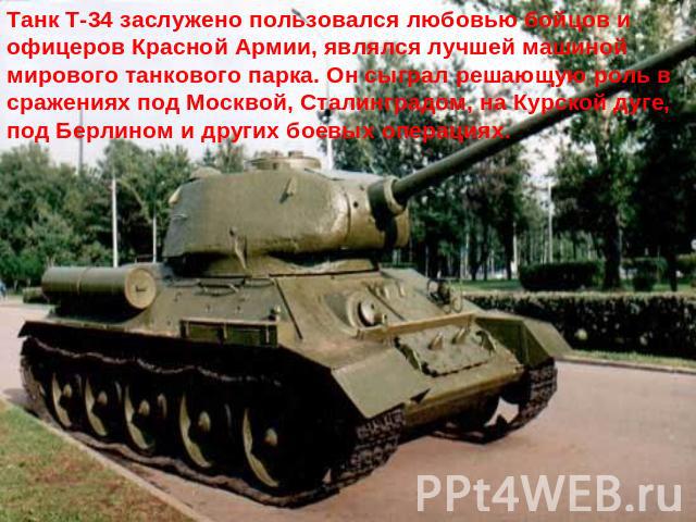 Танк Т-34 заслужено пользовался любовью бойцов и офицеров Красной Армии, являлся лучшей машиной мирового танкового парка. Он сыграл решающую роль в сражениях под Москвой, Сталинградом, на Курской дуге, под Берлином и других боевых операциях.