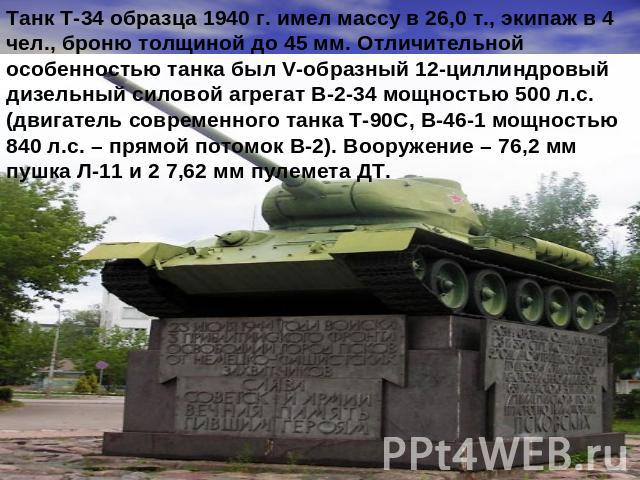 Танк Т-34 образца 1940 г. имел массу в 26,0 т., экипаж в 4 чел., броню толщиной до 45 мм. Отличительной особенностью танка был V-образный 12-циллиндровый дизельный силовой агрегат В-2-34 мощностью 500 л.с. (двигатель современного танка Т-90С, В-46-1…