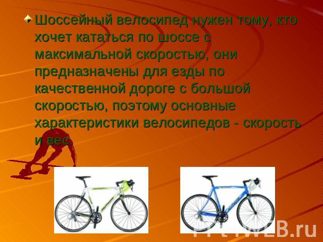 Шоссейный велосипед нужен тому, кто хочет кататься по шоссе с максимальной скоростью, они предназначены для езды по качественной дороге с большой скоростью, поэтому основные характеристики велосипедов - скорость и вес.