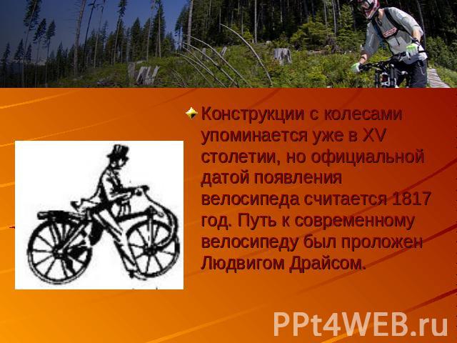 Конструкции с колесами упоминается уже в XV столетии, но официальной датой появления велосипеда считается 1817 год. Путь к современному велосипеду был проложен Людвигом Драйсом.