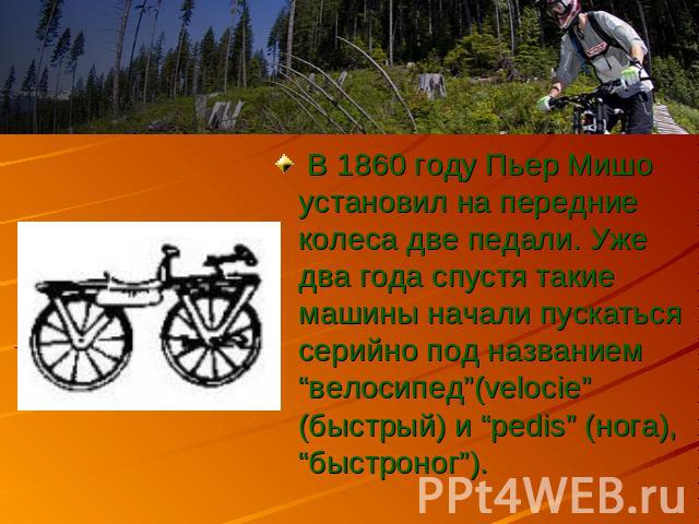 В 1860 году Пьер Мишо установил на передние колеса две педали. Уже два года спустя такие машины начали пускаться серийно под названием “велосипед”(velocie” (быстрый) и “pedis” (нога), “быстроног”).