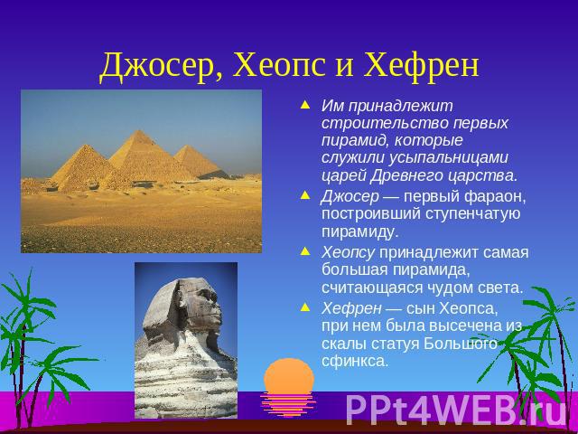 Джосер, Хеопс и Хефрен Им принадлежит строительство первых пирамид, которые служили усыпальницами царей Древнего царства.Джосер — первый фараон, построивший ступенчатую пирамиду.Хеопсу принадлежит самая большая пирамида, считающаяся чудом света.Хефр…