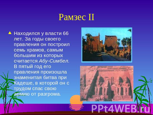 Рамзес II Находился у власти 66 лет. За годы своего правления он построил семь храмов, самым большим из которых считается Абу-Симбел.В пятый год его правления произошла знаменитая битва при Кадеше, в которой он с трудом спас свою армию от разгрома.