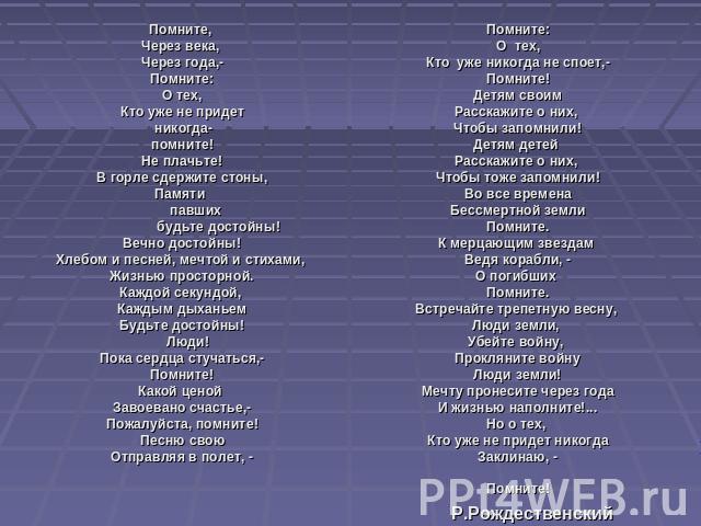 Помните, Через века, Через года,-Помните: О тех, Кто уже не придет никогда-помните!Не плачьте!В горле сдержите стоны,Памяти павших будьте достойны!Вечно достойны!Хлебом и песней, мечтой и стихами, Жизнью просторной.Каждой секундой, Каждым дыханьемБу…