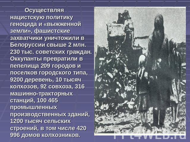 Осуществляя нацистскую политику геноцида и «выжженной земли», фашистские захватчики уничтожили в Белоруссии свыше 2 млн. 230 тыс. советских граждан. Оккупанты превратили в пепелища 209 городов и поселков городского типа, 9200 деревень, 10 тысяч колх…