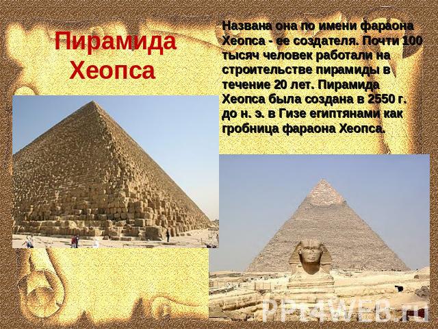 Пирамида Хеопса Названа она по имени фараона Хеопса - ее создателя. Почти 100 тысяч человек работали на строительстве пирамиды в течение 20 лет. Пирамида Хеопса была создана в 2550 г. до н. э. в Гизе египтянами как гробница фараона Хеопса.
