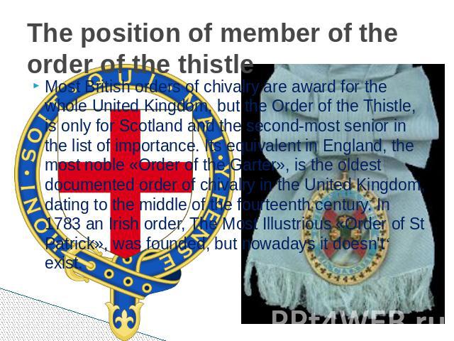 The position of member of the order of the thistle Most British orders of chivalry are award for the whole United Kingdom, but the Order of the Thistle, is only for Scotland and the second-most senior in the list of importance. Its equivalent in Eng…
