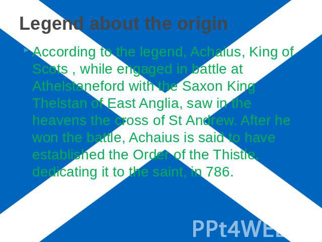 Legend about the origin According to the legend, Achaius, King of Scots , while engaged in battle at Athelstaneford with the Saxon King Thelstan of East Anglia, saw in the heavens the cross of St Andrew. After he won the battle, Achaius is said to h…