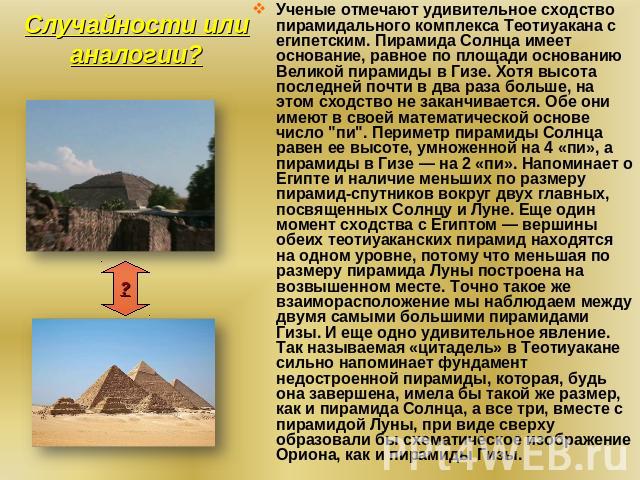Случайности или аналогии? Ученые отмечают удивительное сходство пирамидального комплекса Теотиуакана с египетским. Пирамида Солнца имеет основание, равное по площади основанию Великой пирамиды в Гизе. Хотя высота последней почти в два раза больше, н…