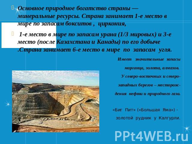 Основное природное богатство страны — минеральные ресурсы. Страна занимает 1-е место в мире по запасам бокситов , циркония, 1-е место в мире по запасам урана (1/3 мировых) и 3-е место (после Казахстана и Канады) по его добыче .Страна занимает 6-е ме…