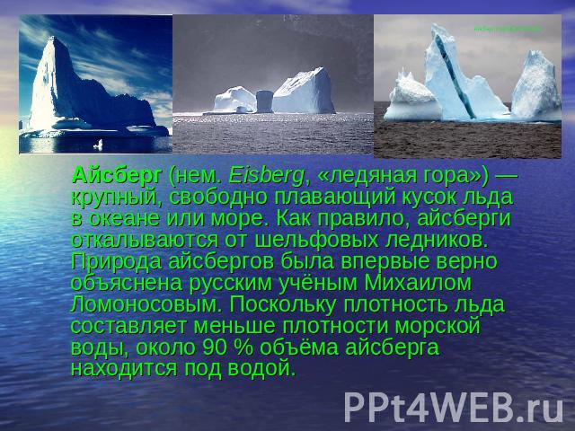 Айсберг (нем. Eisberg, «ледяная гора») — крупный, свободно плавающий кусок льда в океане или море. Как правило, айсберги откалываются от шельфовых ледников. Природа айсбергов была впервые верно объяснена русским учёным Михаилом Ломоносовым. Поскольк…