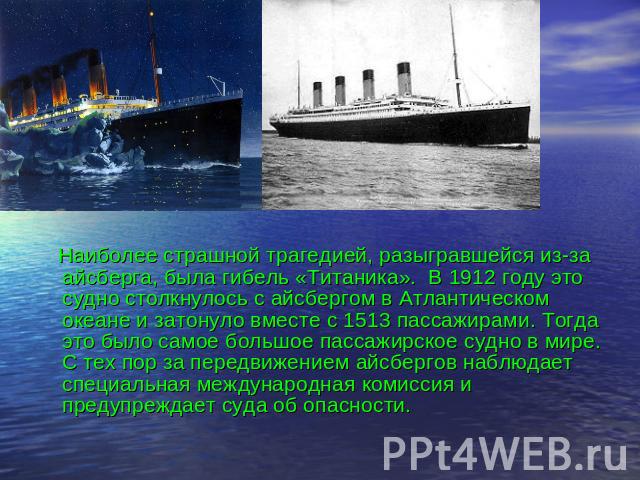 Наиболее страшной трагедией, разыгравшейся из-за айсберга, была гибель «Титаника». В 1912 году это судно столкнулось с айсбергом в Атлантическом океане и затонуло вместе с 1513 пассажирами. Тогда это было самое большое пассажирское судно в мире. С т…