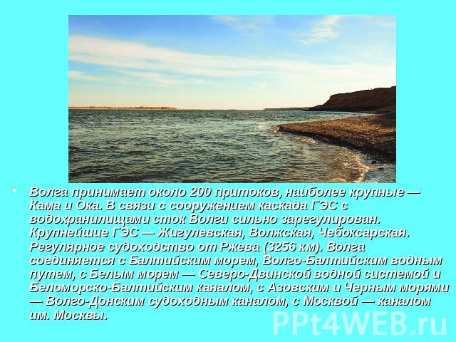 Волга принимает около 200 притоков, наиболее крупные — Кама и Ока. В связи с сооружением каскада ГЭС с водохранилищами сток Волги сильно зарегулирован. Крупнейшие ГЭС — Жигулевская, Волжская, Чебоксарская. Регулярное судоходство от Ржева (3256 км). …