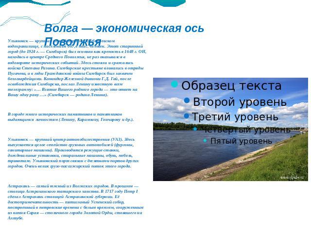 Волга — экономическая ось Поволжья Ульяновск — крупный речной порт на Куйбышевском водохранилище, с населением 667,4 тыс. человек. Этот старинный город (до 1924 г. — Симбирск) был основан как крепость в 1648 г. ОН, находясь в центре Среднего Поволжь…