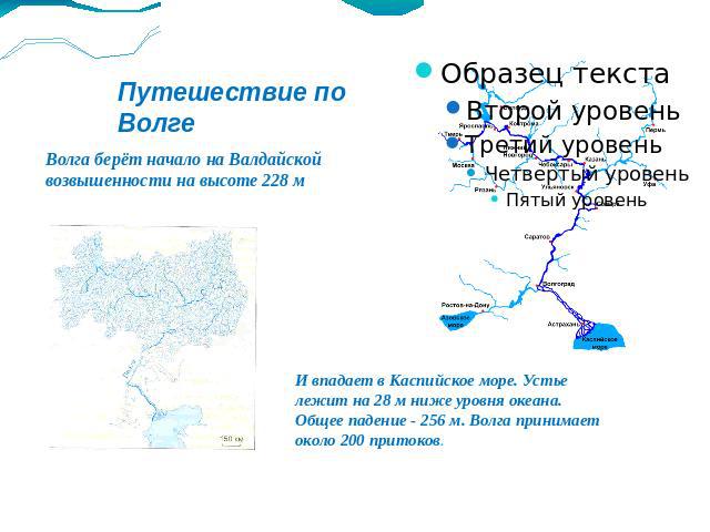 Путешествие по Волге Волга берёт начало на Валдайской возвышенности на высоте 228 м И впадает в Каспийское море. Устье лежит на 28 м ниже уровня океана. Общее падение - 256 м. Волга принимает около 200 притоков.