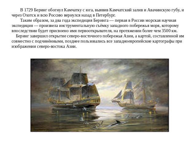 В 1729 Беринг обогнул Камчатку с юга, выявив Камчатский залив и Авачинскую губу, и через Охотск и всю Россию вернулся назад в Петербург. Таким образом, за два года экспедиция Беринга — первая в России морская научная экспедиция — произвела инструмен…