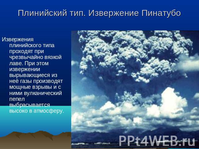 Плинийский тип. Извержение Пинатубо Извержения плинийского типа проходят при чрезвычайно вязкой лаве. При этом извержении вырывающиеся из неё газы производят мощные взрывы и с ними вулканический пепел выбрасывается высоко в атмосферу.