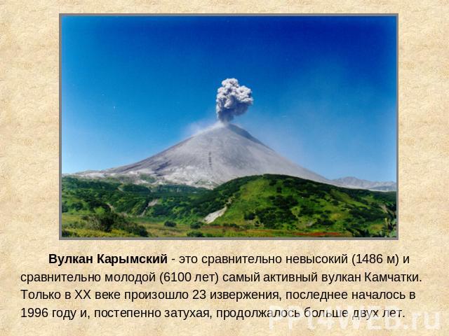 Вулкан Карымский - это сравнительно невысокий (1486 м) и сравнительно молодой (6100 лет) самый активный вулкан Камчатки. Только в XX веке произошло 23 извержения, последнее началось в 1996 году и, постепенно затухая, продолжалось больше двух лет.