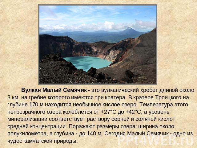 Вулкан Малый Семячик - это вулканический хребет длиной около 3 км, на гребне которого имеются три кратера. В кратере Троицкого на глубине 170 м находится необычное кислое озеро. Температура этого непрозрачного озера колеблется от +27°С до +42°С, а у…