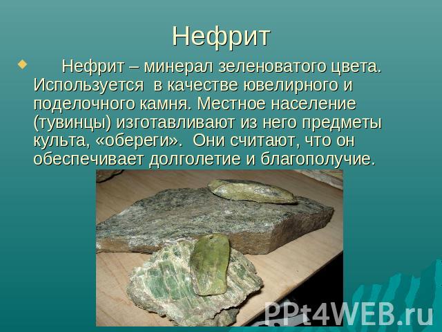 Нефрит – минерал зеленоватого цвета. Используется в качестве ювелирного и поделочного камня. Местное население (тувинцы) изготавливают из него предметы культа, «обереги». Они считают, что он обеспечивает долголетие и благополучие.