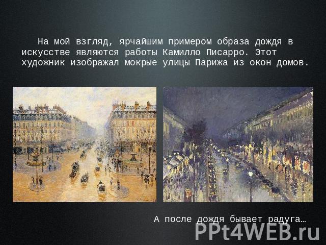 На мой взгляд, ярчайшим примером образа дождя в искусстве являются работы Камилло Писарро. Этот художник изображал мокрые улицы Парижа из окон домов. А после дождя бывает радуга…