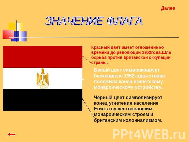 ЗНАЧЕНИЕ ФЛАГА Красный цвет имеет отношение ко времени до революции 1952года.Шла борьба против британской оккупации страны. Белый цвет символизирует бескровную 1952года,которая положила конец египетскому монархическому устройству. Чёрный цвет символ…