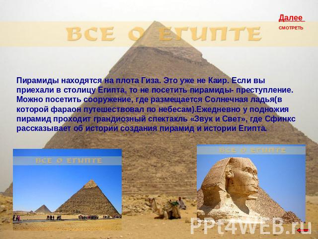 Пирамиды находятся на плота Гиза. Это уже не Каир. Если вы приехали в столицу Египта, то не посетить пирамиды- преступление. Можно посетить сооружение, где размещается Солнечная ладья(в которой фараон путешествовал по небесам).Ежедневно у подножия п…