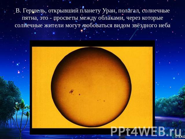 В. Гершель, открывший планету Уран, полагал, солнечные пятна, это - просветы между облаками, через которые солнечные жители могут любоваться видом звёздного неба