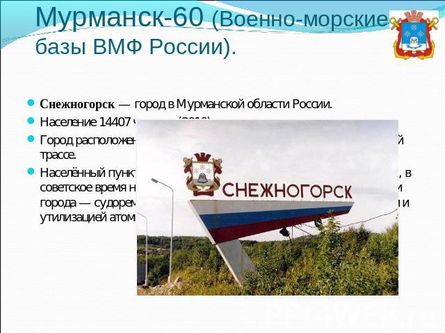 Мурманск-60 (Военно-морские базы ВМФ России). Снежногорск — город в Мурманской области России.Население 14407 человек (2010).Город расположен в 26 км от Мурманска, в 70 км по автомобильной трассе.Населённый пункт был основан в 1970 году как посёлок …