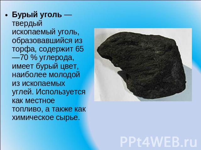 Бурый уголь — твердый ископаемый уголь, образовавшийся из торфа, содержит 65—70 % углерода, имеет бурый цвет, наиболее молодой из ископаемых углей. Используется как местное топливо, а также как химическое сырье.