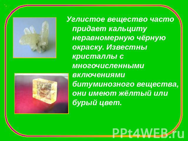 Углистое вещество часто придает кальциту неравномерную чёрную окраску. Известны кристаллы с многочисленными включениями битуминозного вещества, они имеют жёлтый или бурый цвет.