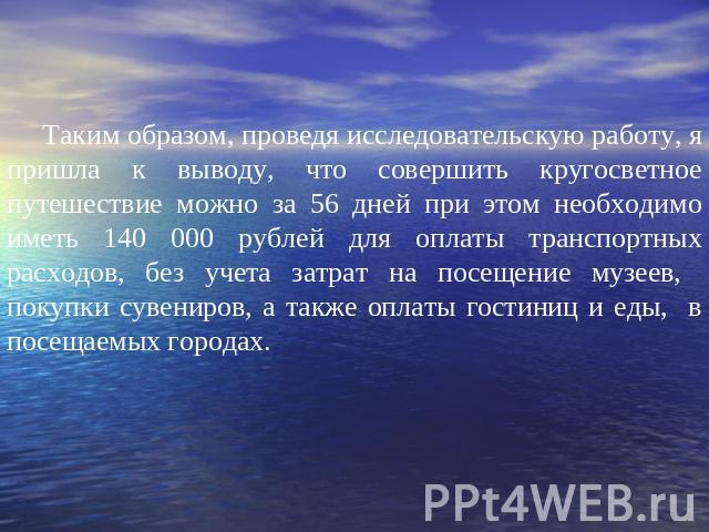 Таким образом, проведя исследовательскую работу, я пришла к выводу, что совершить кругосветное путешествие можно за 56 дней при этом необходимо иметь 140 000 рублей для оплаты транспортных расходов, без учета затрат на посещение музеев, покупки суве…