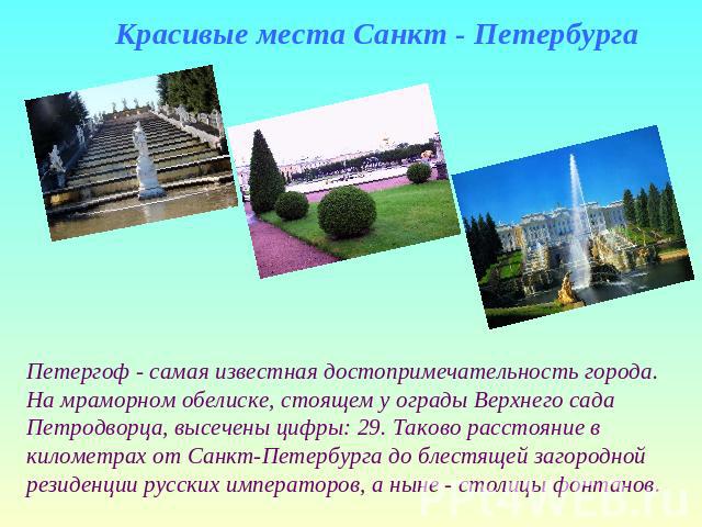 Красивые места Санкт - Петербурга Петергоф - самая известная достопримечательность города.На мраморном обелиске, стоящем у ограды Верхнего сада Петродворца, высечены цифры: 29. Таково расстояние в километрах от Санкт-Петербурга до блестящей загородн…