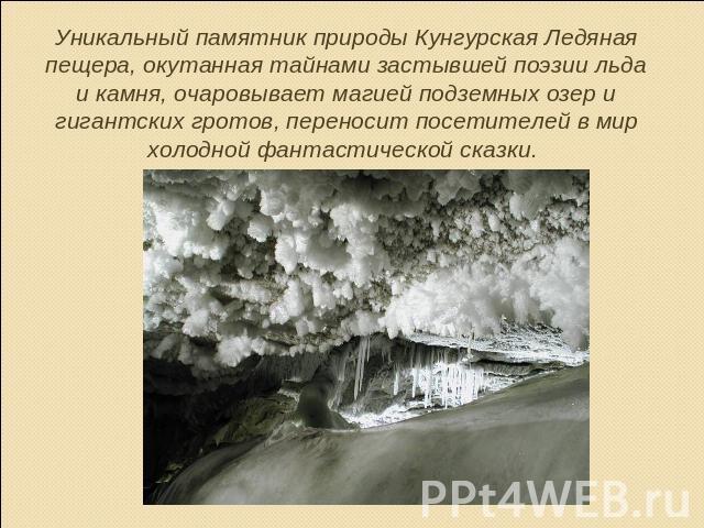 Уникальный памятник природы Кунгурская Ледяная пещера, окутанная тайнами застывшей поэзии льда и камня, очаровывает магией подземных озер и гигантских гротов, переносит посетителей в мир холодной фантастической сказки.