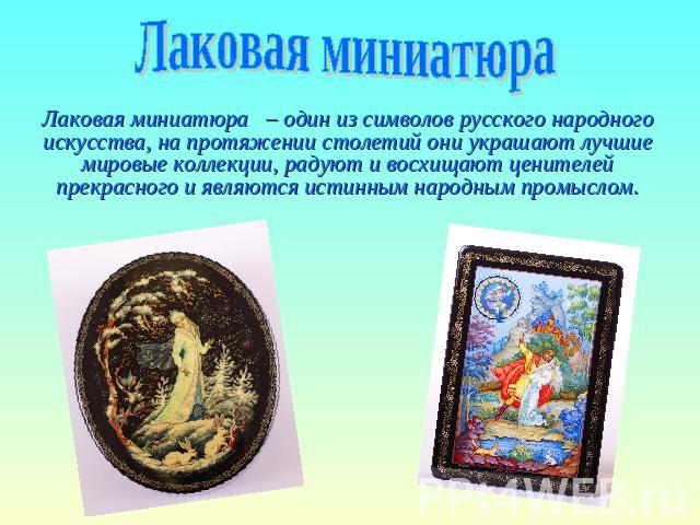 Лаковая миниатюра Лаковая миниатюра – один из символов русского народного искусства, на протяжении столетий они украшают лучшие мировые коллекции, радуют и восхищают ценителей прекрасного и являются истинным народным промыслом.