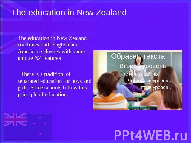 The education in New Zealand The education in New Zealand combines both English and American schemes with some unique NZ features There is a tradition of separated education for boys and girls. Some schools follow this principle of education.