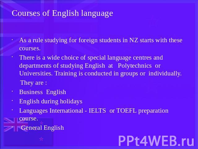 Courses of English language As a rule studying for foreign students in NZ starts with these courses.There is a wide choice of special language centres and departments of studying English at Polytechnics or Universities. Training is conducted in grou…