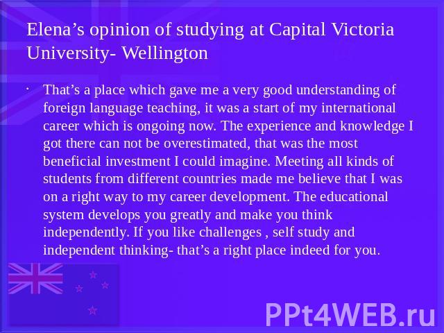 Elena’s opinion of studying at Capital Victoria University- Wellington That’s a place which gave me a very good understanding of foreign language teaching, it was a start of my international career which is ongoing now. The experience and knowledge …