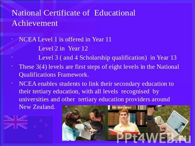 National Certificate of Educational Achievement NCEA Level 1 is offered in Year 11 Level 2 in Year 12 Level 3 ( and 4 Scholarship qualification) in Year 13These 3(4) levels are first steps of eight levels in the National Qualifications Framework.NCE…