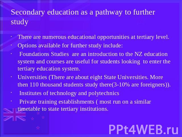 Secondary education as a pathway to further study There are numerous educational opportunities at tertiary level.Options available for further study include: Foundations Studies are an introduction to the NZ education system and courses are useful f…