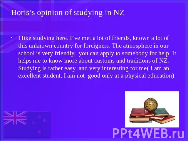 Boris’s opinion of studying in NZ I like studying here. I’ve met a lot of friends, known a lot of this unknown country for foreigners. The atmosphere in our school is very friendly, you can apply to somebody for help. It helps me to know more about …