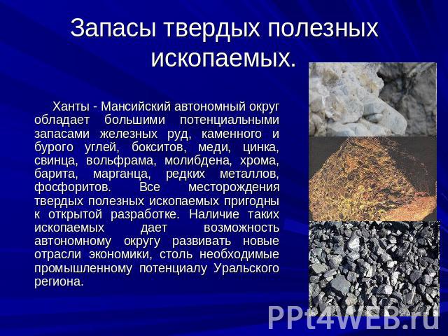 Запасы твердых полезных ископаемых. Ханты - Мансийский автономный округ обладает большими потенциальными запасами железных руд, каменного и бурого углей, бокситов, меди, цинка, свинца, вольфрама, молибдена, хрома, барита, марганца, редких металлов, …