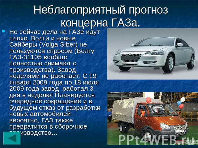 Неблагоприятный прогноз концерна ГАЗа. Но сейчас дела на ГАЗе идут плохо. Волги и новые Сайберы (Volga Siber) не пользуются спросом (Волгу ГАЗ-31105 вообще полностью снимают с производства). Завод неделями не работает. С 19 января 2009 года по 18 ию…