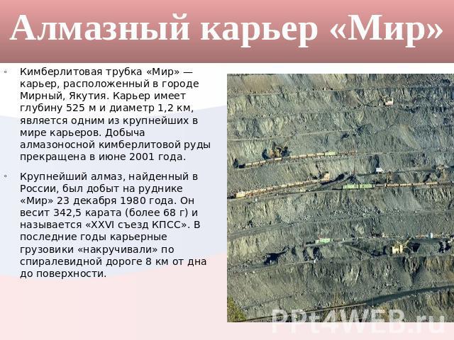 Алмазный карьер «Мир» Кимберлитовая трубка «Мир» — карьер, расположенный в городе Мирный, Якутия. Карьер имеет глубину 525 м и диаметр 1,2 км, является одним из крупнейших в мире карьеров. Добыча алмазоносной кимберлитовой руды прекращена в июне 200…